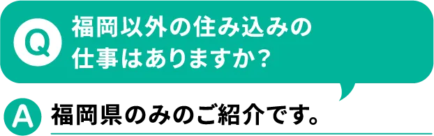 Q.福岡以外の住み込みの仕事はありますか？A.福岡県のみのご紹介です。【寮付きお仕事紹介 はたらけるん】