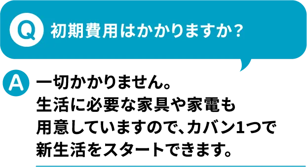 Q.初期費用はかかりますか？A.一切かかりません。生活に必要な家具も家電も用意していますので、カバン1つで新生活をスタートできます。【寮付きお仕事紹介 はたらけるん】