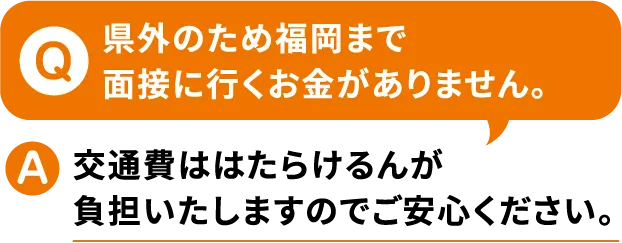 Q.県外のため福岡まで面接に行くお金がありません。A.交通費ははたらけるんが負担いたしますのでご安心ください。【寮付きお仕事紹介 はたらけるん】
