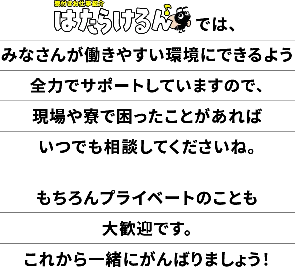 【寮付きお仕事紹介 はたらけるん】では、皆さんが働きやすい環境に出来るよう全力でサポートしていますので、現場や寮で困ったことがあればいつでも相談ください。これから一緒に頑張りましょう!